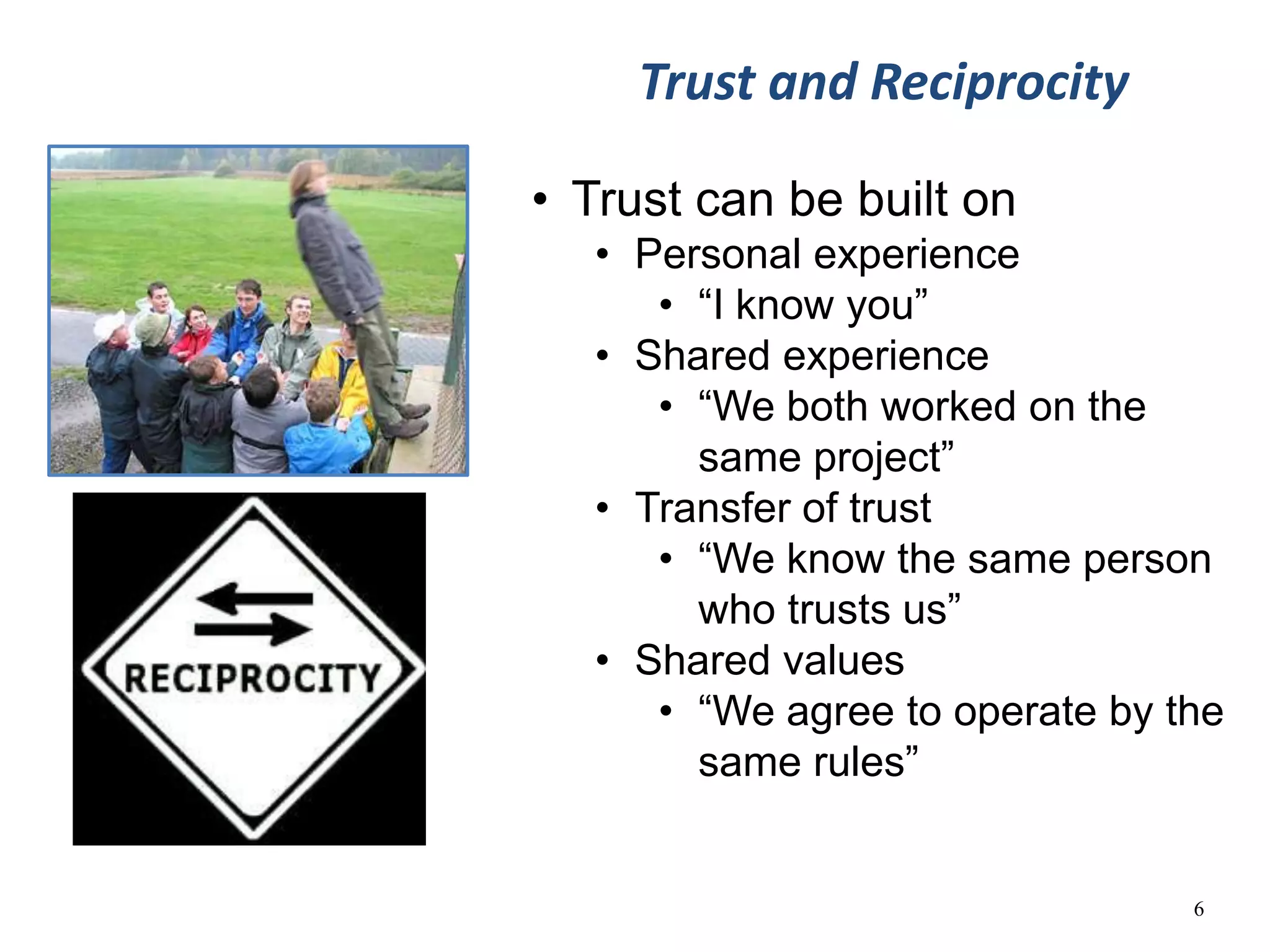Trust and Reciprocity

• Trust can be built on
   • Personal experience
      • “I know you”
   • Shared experience
      • “We both worked on the
        same project”
   • Transfer of trust
      • “We know the same person
        who trusts us”
   • Shared values
      • “We agree to operate by the
        same rules”


                                 6
 