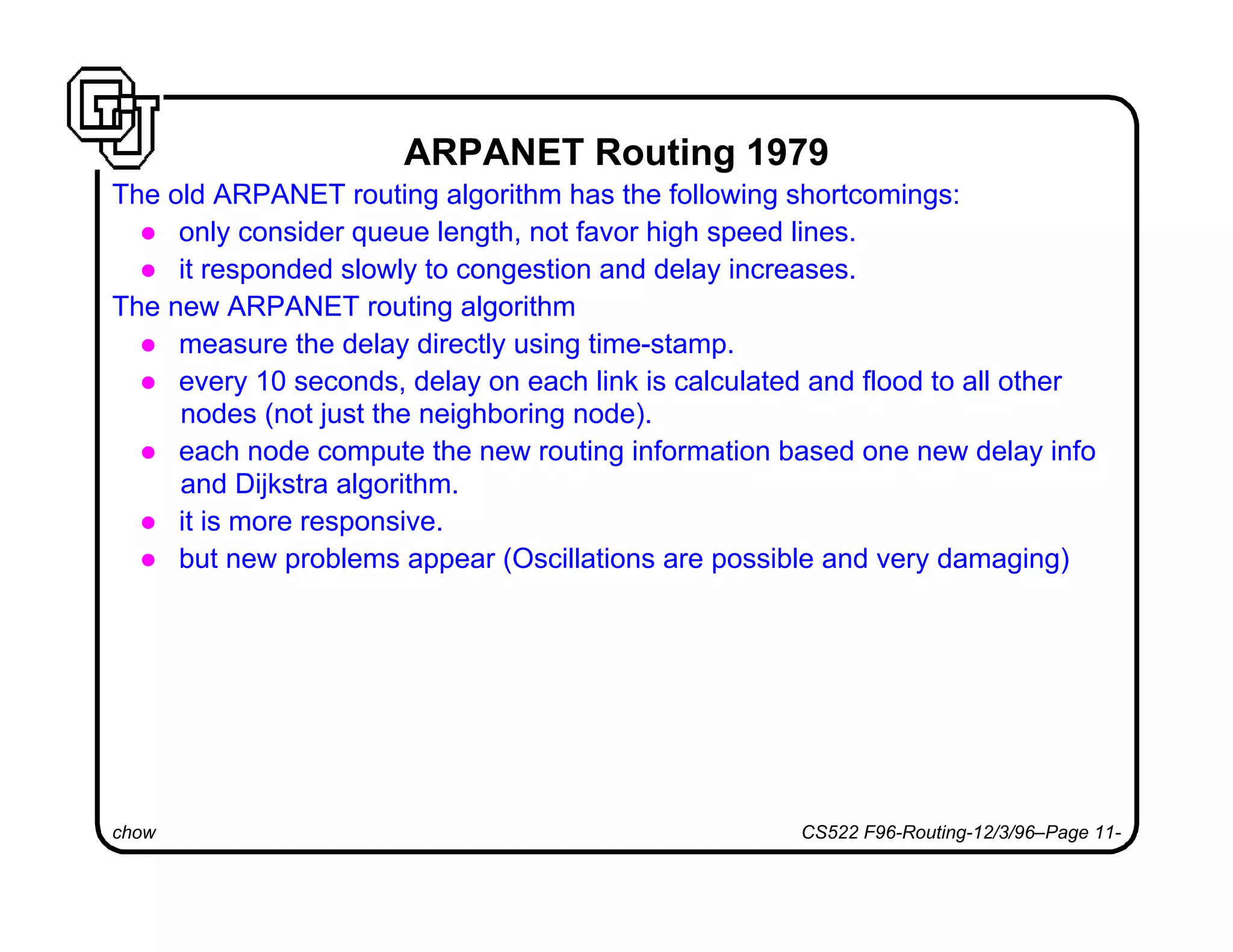 chow CS522 F96-Routing-12/3/96–Page 11-
ARPANET Routing 1979
The old ARPANET routing algorithm has the following shortcomings:
l only consider queue length, not favor high speed lines.
l it responded slowly to congestion and delay increases.
The new ARPANET routing algorithm
l measure the delay directly using time-stamp.
l every 10 seconds, delay on each link is calculated and flood to all other
nodes (not just the neighboring node).
l each node compute the new routing information based one new delay info
and Dijkstra algorithm.
l it is more responsive.
l but new problems appear (Oscillations are possible and very damaging)
 