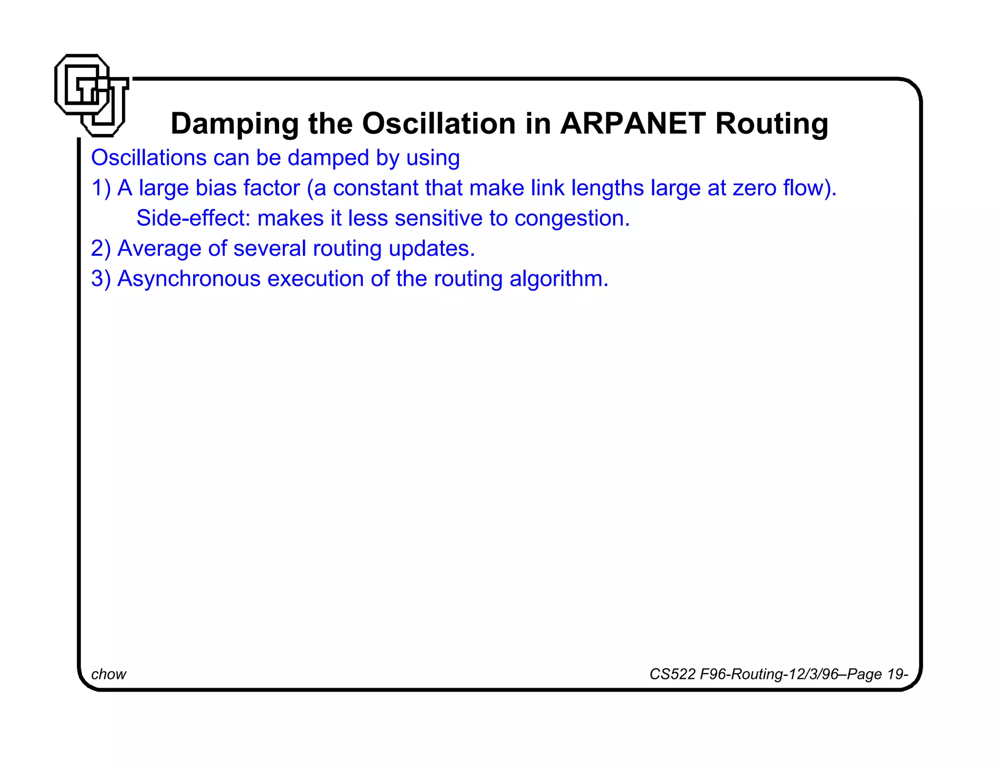 chow CS522 F96-Routing-12/3/96–Page 19-
Damping the Oscillation in ARPANET Routing
Oscillations can be damped by using
1) A large bias factor (a constant that make link lengths large at zero flow).
Side-effect: makes it less sensitive to congestion.
2) Average of several routing updates.
3) Asynchronous execution of the routing algorithm.
 