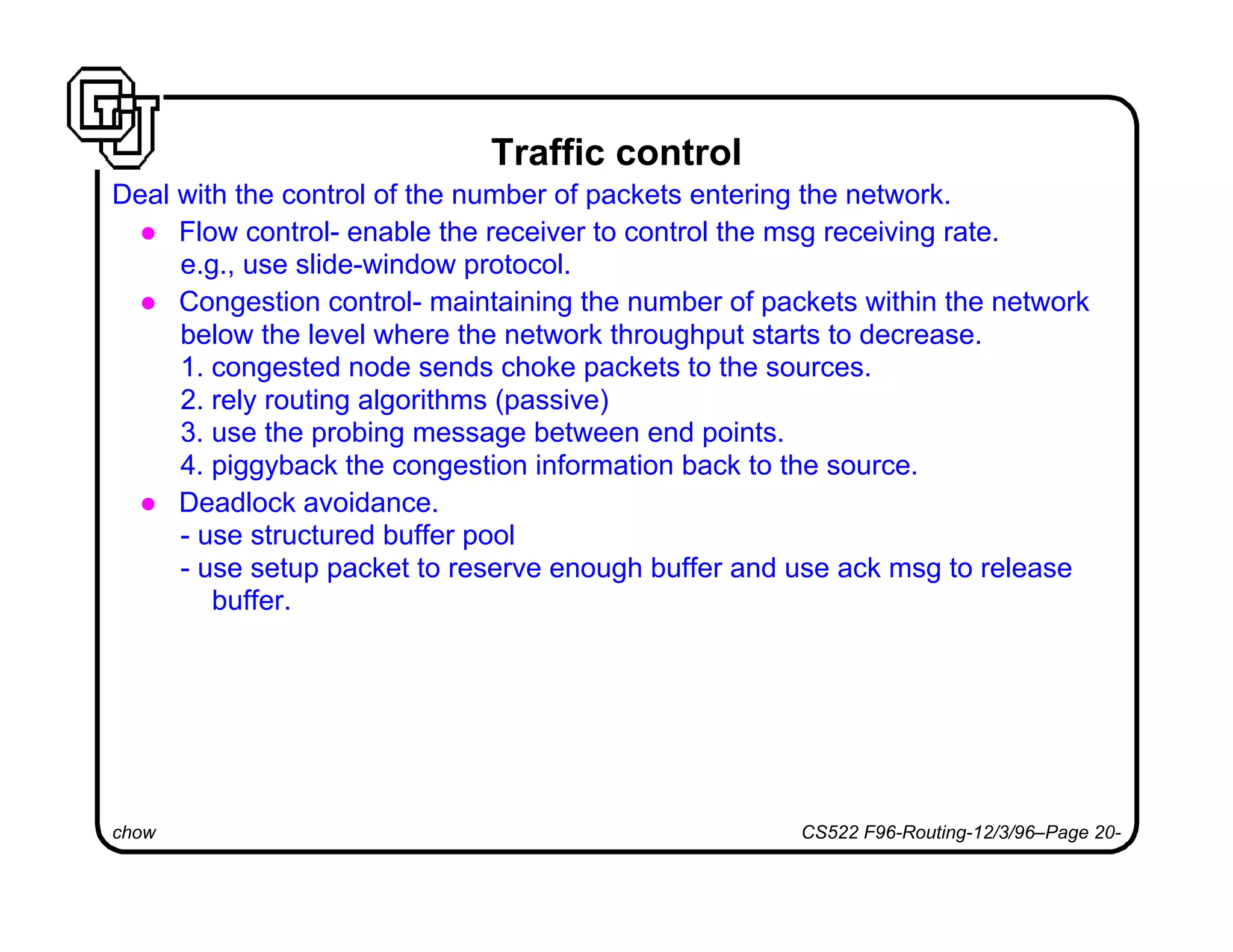 chow CS522 F96-Routing-12/3/96–Page 20-
Traffic control
Deal with the control of the number of packets entering the network.
l Flow control- enable the receiver to control the msg receiving rate.
e.g., use slide-window protocol.
l Congestion control- maintaining the number of packets within the network
below the level where the network throughput starts to decrease.
1. congested node sends choke packets to the sources.
2. rely routing algorithms (passive)
3. use the probing message between end points.
4. piggyback the congestion information back to the source.
l Deadlock avoidance.
- use structured buffer pool
- use setup packet to reserve enough buffer and use ack msg to release
buffer.
 