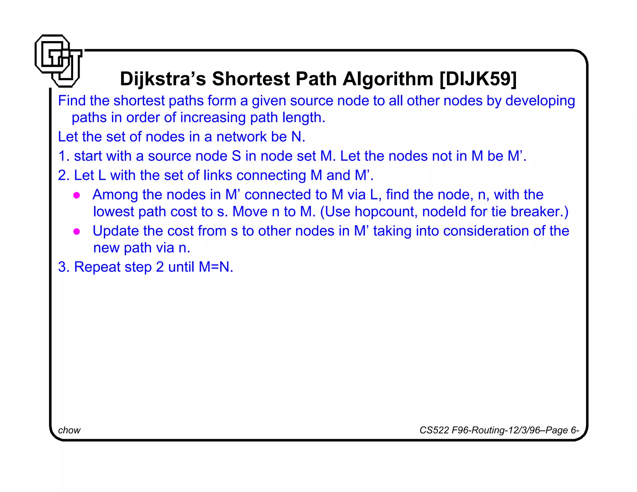 chow CS522 F96-Routing-12/3/96–Page 6-
Dijkstra’s Shortest Path Algorithm [DIJK59]
Find the shortest paths form a given source node to all other nodes by developing
paths in order of increasing path length.
Let the set of nodes in a network be N.
1. start with a source node S in node set M. Let the nodes not in M be M’.
2. Let L with the set of links connecting M and M’.
l Among the nodes in M’ connected to M via L, find the node, n, with the
lowest path cost to s. Move n to M. (Use hopcount, nodeId for tie breaker.)
l Update the cost from s to other nodes in M’ taking into consideration of the
new path via n.
3. Repeat step 2 until M=N.
 