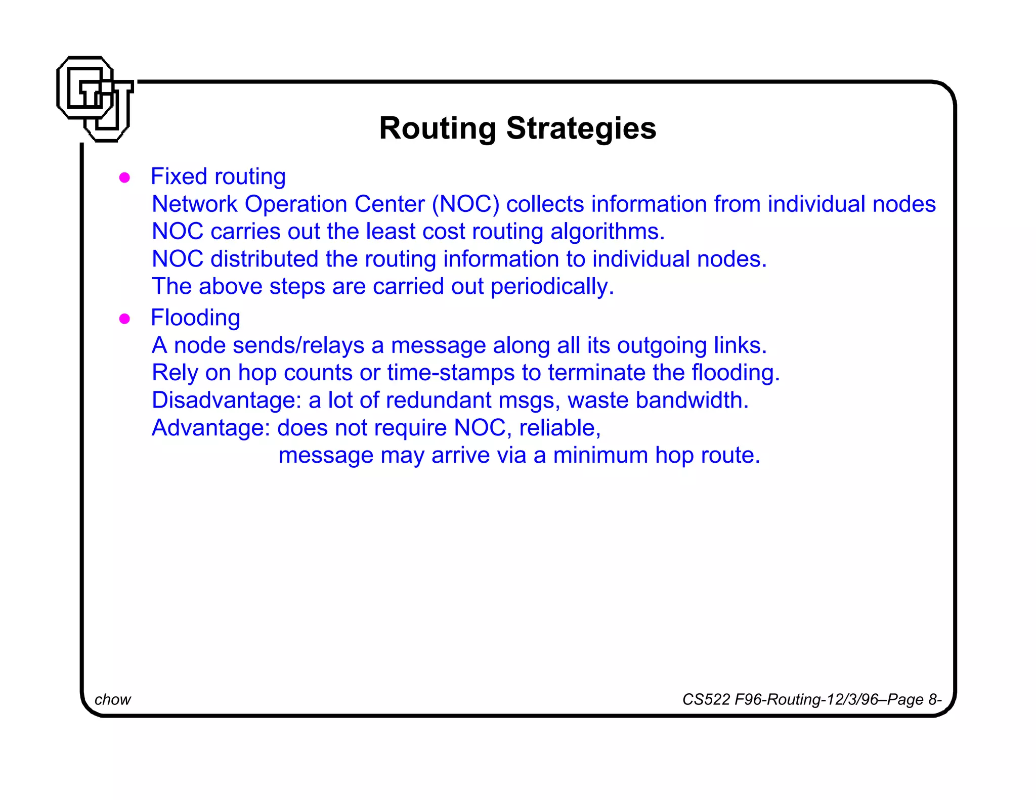 chow CS522 F96-Routing-12/3/96–Page 8-
Routing Strategies
l Fixed routing
Network Operation Center (NOC) collects information from individual nodes
NOC carries out the least cost routing algorithms.
NOC distributed the routing information to individual nodes.
The above steps are carried out periodically.
l Flooding
A node sends/relays a message along all its outgoing links.
Rely on hop counts or time-stamps to terminate the flooding.
Disadvantage: a lot of redundant msgs, waste bandwidth.
Advantage: does not require NOC, reliable,
message may arrive via a minimum hop route.
 