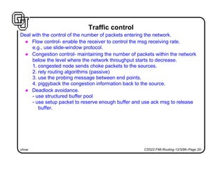 chow CS522 F96-Routing-12/3/96–Page 20-
Traffic control
Deal with the control of the number of packets entering the network.
l Flow control- enable the receiver to control the msg receiving rate.
e.g., use slide-window protocol.
l Congestion control- maintaining the number of packets within the network
below the level where the network throughput starts to decrease.
1. congested node sends choke packets to the sources.
2. rely routing algorithms (passive)
3. use the probing message between end points.
4. piggyback the congestion information back to the source.
l Deadlock avoidance.
- use structured buffer pool
- use setup packet to reserve enough buffer and use ack msg to release
buffer.
 