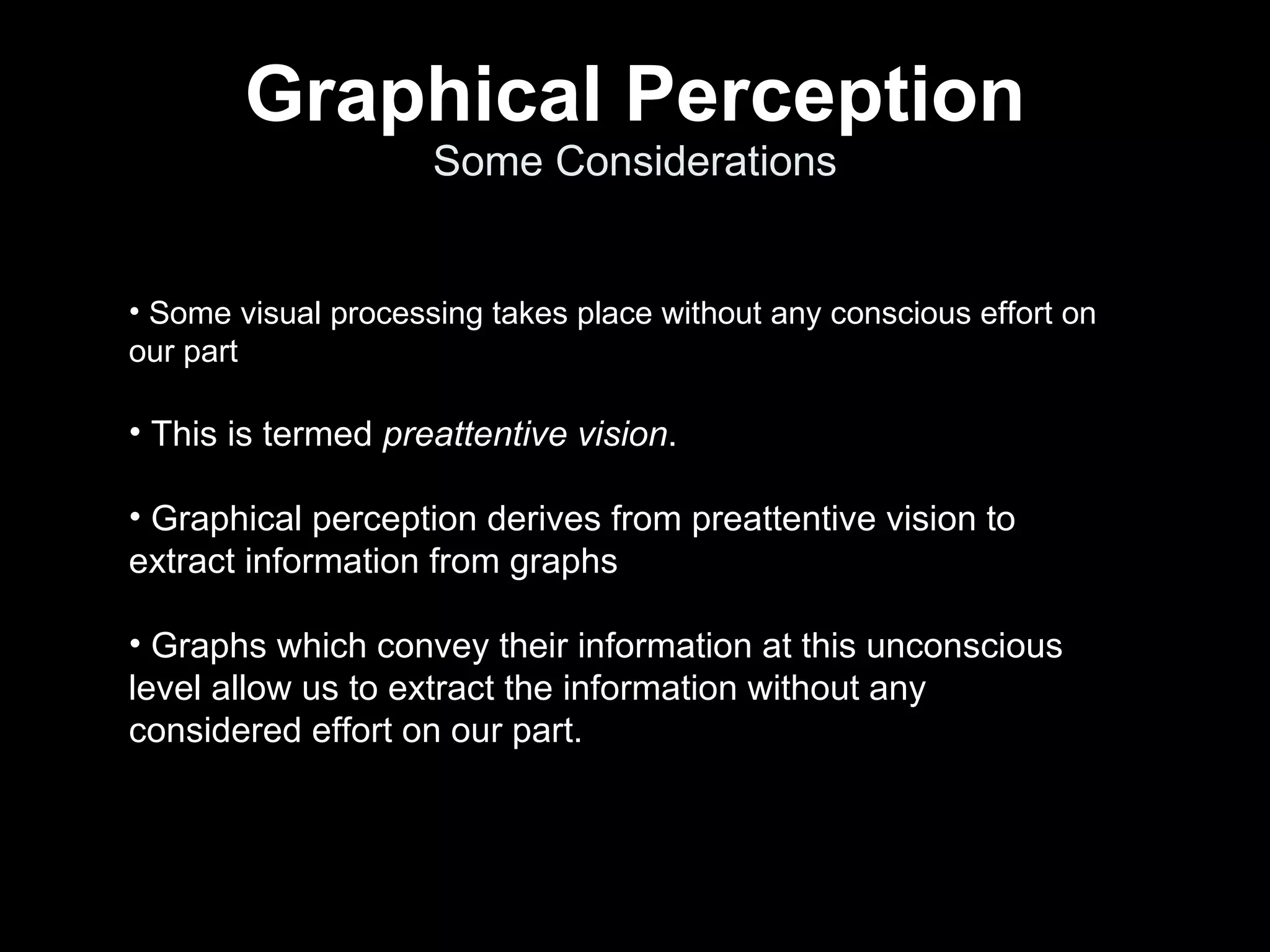 Graphical Perception Some Considerations Some visual processing takes place without any conscious effort on our part  This is termed  preattentive vision . Graphical perception derives from preattentive vision to extract information from graphs Graphs which convey their information at this unconscious level allow us to extract the information without any considered effort on our part. 