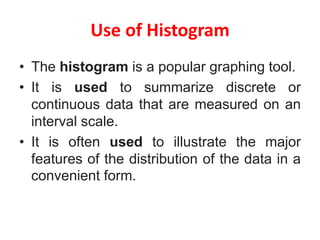 Use of Histogram
• The histogram is a popular graphing tool.
• It is used to summarize discrete or
continuous data that are measured on an
interval scale.
• It is often used to illustrate the major
features of the distribution of the data in a
convenient form.
 