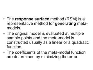 • The response surface method (RSM) is a
representative method for generating meta-
models.
• The original model is evaluated at multiple
sample points and the meta-model is
constructed usually as a linear or a quadratic
function.
• The coefficients of the meta-model function
are determined by minimizing the error
 