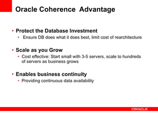 Oracle Coherence  Advantage Protect the Database Investment Ensure DB does what it does best, limit cost of rearchitecture Scale as you Grow Cost effective: Start small with 3-5 servers, scale to hundreds of servers as business grows Enables business continuity   Providing continuous data availability  