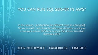 YOU CAN RUN SQL SERVER IN AWS?
JOHN MCCORMACK | DATAGRILLEN | JUNE 2019
In this session, I aim to show the different ways of running SQL
Server on AWS. I will show the differences between running as
a managed service (RDS) and running SQL Server on virtual
machines (EC2).
 