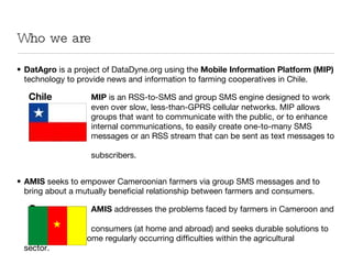 Who we are DatAgro  is a project of DataDyne.org using the  Mobile Information Platform   (MIP)  technology to provide news and information to farming cooperatives in Chile.   Chile MIP  is an RSS-to-SMS and group SMS engine designed to work even over slow, less-than-GPRS cellular networks. MIP allows  groups that want to communicate with the public, or to enhance  internal communications, to easily create one-to-many SMS  messages or an RSS stream that can be sent as text messages to  subscribers. AMIS  seeks to empower Cameroonian farmers via group SMS messages and to bring about a mutually beneficial relationship between farmers and consumers.    Cameroon AMIS  addresses the problems faced by farmers in Cameroon and  consumers (at home and abroad) and seeks durable solutions to  overcome regularly occurring difficulties within the agricultural  sector. 