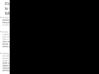 In the developed world, we rely on the  internet to reduce information inequalities by eliminating barriers  to accessing and sharing information. In the developing world, people are extremely unlikely to have that access and are unlikely to get it any time soon. This is especially true of  rural farmers, who tend to have significantly lower levels of internet connectivity than their urban peers . During the past decade, however, developing countries have made tremendous strides in connecting their rural populations to cellular networks.  SMS messages are today ´s  only existing digital technology able to reach a majority of the rural poor in many developing countries. SMS Messages Key to Overcoming Information Inequality 