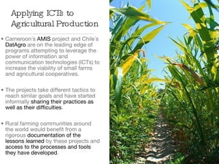Cameroon´s  AMIS  project and Chile´s  DatAgro  are on the leading edge of programs attempting to leverage the power of information and communication technologies (ICTs) to increase the viability of small farms and agricultural cooperatives. The projects take different tactics to reach similar goals and have started informally  sharing their practices as well as their difficulties .  Rural farming communities around the world would benefit from a rigorous  documentation of the lessons learned  by these projects and  access to the processes and tools they have developed .  Applying ICTs to Agricultural Production 