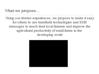What we propose... Using our diverse experiences, we propose to make it easy for others to use handheld technologies and SMS messages to reach their local farmers and improve the agricultural productivity of small farms in the  developing world 