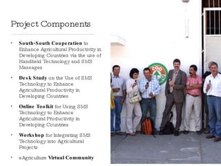 Project Components South-South Cooperation  to Enhance Agricultural Productivity in Developing Countries via the use of Handheld Technology and SMS Messages Desk Study  on the Use of SMS Technology to Enhance  Agricultural Productivity in Developing Countries Online Toolkit  for Using SMS Technology to Enhance  Agricultural Productivity in Developing Countries Workshop  for Integrating SMS Technology into Agricultural Projects eAgriculture  Virtual Community   