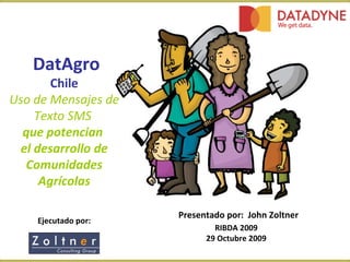DatAgro Chile Uso de Mensajes de Texto SMS   que potencian  el desarrollo de Comunidades Agrícolas Ejecutado por: Presentado por:   John Zoltner RIBDA 2009 29 Octubre 2009 