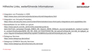 - Vertraulichkeitsstufe: intern -
Hilfreiche Links, weiterführende Informationen
14
IT´s that simple.
§ Integration von Produkten in XDR:
https://www.cisco.com/c/en/us/products/security/xdr/integrations.html
§ Integration von 3rd-party-Produkten:
https://docs.xdr.security.cisco.com/Content/Administration/cisco-third-party-integrations-and-capabilities.htm
§ Basisleitfaden für ein SIEM von splunk:
https://www.splunk.com/de_de/form/the-essential-guide-to-
siem.html?utm_campaign=Google_EMEA_DE_Search_SIEM_OD&utm_source=google&utm_medium=cpc&ut
m_content=EssGuidetoSIEM_EB_DE_DE&_bt=705470355015&_bk=splunk%20siem&_bm=e&_bn=g&gad_so
urce=1&gclid=EAIaIQobChMIrdP9q7aijAMVTIX9BR0UGzxGEAAYASAAEgKLAvD_BwE
§ Datagroup Services
https://www.datagroup.de/corbox/
§ Datagroup CORBOX Security Services:
https://www.datagroup.de/corbox/security-services/
 