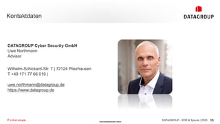 - Vertraulichkeitsstufe: intern -
Kontaktdaten
15
DATAGROUP - XDR & Splunk | 2025
IT´s that simple.
DATAGROUP Cyber Security GmbH
Uwe Northmann
Advisor
Wilhelm-Schickard-Str. 7 | 72124 Pliezhausen
T +49 171 77 66 019 |
uwe.northmann@datagroup.de
https://www.datagroup.de
 
