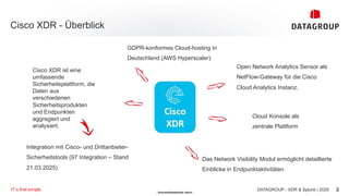 - Vertraulichkeitsstufe: intern -
Cisco XDR - Überblick
Open Network Analytics Sensor als
NetFlow-Gateway für die Cisco
Cloud Analytics Instanz.
DATAGROUP - XDR & Splunk | 2025
IT´s that simple. 3
Cisco XDR ist eine
umfassende
Sicherheitsplattform, die
Daten aus
verschiedenen
Sicherheitsprodukten
und Endpunkten
aggregiert und
analysiert.
GDPR-konformes Cloud-hosting in
Deutschland (AWS Hyperscaler)
Cloud Konsole als
zentrale Plattform
Das Network Visibility Modul ermöglicht detaillierte
Einblicke in Endpunktaktivitäten
Integration mit Cisco- und Drittanbieter-
Sicherheitstools (97 Integration – Stand
21.03.2025)
 