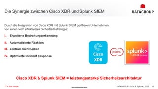 - Vertraulichkeitsstufe: intern -
Die Synergie zwischen Cisco XDR und Splunk SIEM
4
DATAGROUP - XDR & Splunk | 2025
IT´s that simple.
Durch die Integration von Cisco XDR mit Splunk SIEM profitieren Unternehmen
von einer noch effektiveren Sicherheitsstrategie:
I. Erweiterte Bedrohungserkennung
II. Automatisierte Reaktion
III. Zentrale Sichtbarkeit
IV. Optimierte Incident Response
Cisco XDR & Splunk SIEM = leistungsstarke Sicherheitsarchitektur
 