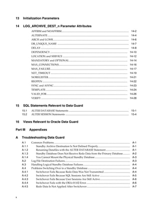 13    Initialization Parameters

14    LOG_ARCHIVE_DEST_n Parameter Attributes
              AFFIRM and NOAFFIRM....................................................................................................... 14-2
              ALTERNATE ............................................................................................................................ 14-4
              ARCH and LGWR.................................................................................................................... 14-6
              DB_UNIQUE_NAME ............................................................................................................. 14-7
              DELAY....................................................................................................................................... 14-8
              DEPENDENCY ...................................................................................................................... 14-10
              LOCATION and SERVICE ................................................................................................... 14-12
              MANDATORY and OPTIONAL ......................................................................................... 14-14
              MAX_CONNECTIONS......................................................................................................... 14-16
              MAX_FAILURE...................................................................................................................... 14-17
              NET_TIMEOUT ..................................................................................................................... 14-19
              NOREGISTER......................................................................................................................... 14-21
              REOPEN .................................................................................................................................. 14-22
              SYNC and ASYNC................................................................................................................. 14-23
              TEMPLATE ............................................................................................................................. 14-24
              VALID_FOR............................................................................................................................ 14-26
              VERIFY .................................................................................................................................... 14-28

15    SQL Statements Relevant to Data Guard
     15.1     ALTER DATABASE Statements ............................................................................................ 15-1
     15.2     ALTER SESSION Statements ................................................................................................. 15-4

16    Views Relevant to Oracle Data Guard

Part III     Appendixes

A    Troubleshooting Data Guard
     A.1      Common Problems ....................................................................................................................       A-1
     A.1.1       Standby Archive Destination Is Not Defined Properly.................................................                                    A-1
     A.1.2       Renaming Datafiles with the ALTER DATABASE Statement .....................................                                              A-1
     A.1.3       Standby Database Does Not Receive Redo Data from the Primary Database...........                                                        A-2
     A.1.4       You Cannot Mount the Physical Standby Database......................................................                                    A-3
     A.2      Log File Destination Failures....................................................................................................          A-3
     A.3      Handling Logical Standby Database Failures........................................................................                         A-4
     A.4      Problems Switching Over to a Standby Database.................................................................                             A-4
     A.4.1       Switchover Fails Because Redo Data Was Not Transmitted ........................................                                         A-4
     A.4.2       Switchover Fails Because SQL Sessions Are Still Active ..............................................                                   A-5
     A.4.3       Switchover Fails Because User Sessions Are Still Active..............................................                                   A-6
     A.4.4       Switchover Fails with the ORA-01102 Error...................................................................                            A-6
     A.4.5       Redo Data Is Not Applied After Switchover ..................................................................                            A-7



x
 