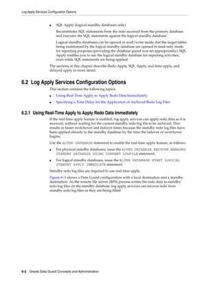 Log Apply Services Configuration Options


                    ■    SQL Apply (logical standby databases only)
                         Reconstitutes SQL statements from the redo received from the primary database
                         and executes the SQL statements against the logical standby database.
                         Logical standby databases can be opened in read/write mode, but the target tables
                         being maintained by the logical standby database are opened in read-only mode
                         for reporting purposes (providing the database guard was set appropriately). SQL
                         Apply enables you to use the logical standby database for reporting activities,
                         even while SQL statements are being applied.
                    The sections in this chapter describe Redo Apply, SQL Apply, real-time apply, and
                    delayed apply in more detail.


6.2 Log Apply Services Configuration Options
                    This section contains the following topics:
                    ■    Using Real-Time Apply to Apply Redo Data Immediately
                    ■    Specifying a Time Delay for the Application of Archived Redo Log Files


6.2.1 Using Real-Time Apply to Apply Redo Data Immediately
                    If the real-time apply feature is enabled, log apply services can apply redo data as it is
                    received, without waiting for the current standby redo log file to be archived. This
                    results in faster switchover and failover times because the standby redo log files have
                    been applied already to the standby database by the time the failover or switchover
                    begins.
                    Use the ALTER DATABASE statement to enable the real-time apply feature, as follows:
                    ■    For physical standby databases, issue the ALTER DATABASE RECOVER MANAGED
                         STANDBY DATABASE USING CURRENT LOGFILE statement.
                    ■    For logical standby databases, issue the ALTER DATABASE START LOGICAL
                         STANDBY APPLY IMMEDIATE statement.
                    Standby redo log files are required to use real-time apply.
                    Figure 6–1 shows a Data Guard configuration with a local destination and a standby
                    destination. As the remote file server (RFS) process writes the redo data to standby
                    redo log files on the standby database, log apply services can recover redo from
                    standby redo log files as they are being filled.




6-2 Oracle Data Guard Concepts and Administration
 