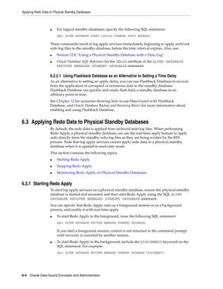 Applying Redo Data to Physical Standby Databases



                   ■    For logical standby databases, specify the following SQL statement:
                        SQL> ALTER DATABASE START LOGICAL STANDBY APPLY NODELAY;

                   These commands result in log apply services immediately beginning to apply archived
                   redo log files to the standby database, before the time interval expires. Also, see:
                   ■    Section 12.8, "Using a Physical Standby Database with a Time Lag"
                   ■    Oracle Database SQL Reference for the DELAY attribute of the ALTER DATABASE
                        RECOVER MANAGED STANDBY DATABASE statement

                   6.2.2.1 Using Flashback Database as an Alternative to Setting a Time Delay
                   As an alternative to setting an apply delay, you can use Flashback Database to recover
                   from the application of corrupted or erroneous data to the standby database.
                   Flashback Database can quickly and easily flash back a standby database to an
                   arbitrary point in time.
                   See Chapter 12 for scenarios showing how to use Data Guard with Flashback
                   Database, and Oracle Database Backup and Recovery Basics for more information about
                   enabling and using Flashback Database.


6.3 Applying Redo Data to Physical Standby Databases
                   By default, the redo data is applied from archived redo log files. When performing
                   Redo Apply, a physical standby database can use the real-time apply feature to apply
                   redo directly from the standby redo log files as they are being written by the RFS
                   process. Note that log apply services cannot apply redo data to a physical standby
                   database when it is opened in read-only mode.
                   This section contains the following topics:
                   ■    Starting Redo Apply
                   ■    Stopping Redo Apply
                   ■    Monitoring Redo Apply on Physical Standby Databases


6.3.1 Starting Redo Apply
                   To start log apply services on a physical standby database, ensure the physical standby
                   database is started and mounted and then start Redo Apply using the SQL ALTER
                   DATABASE RECOVER MANAGED STANDBY DATABASE statement.
                   You can specify that Redo Apply runs as a foreground session or as a background
                   process, and enable it with real-time apply.
                   ■    To start Redo Apply in the foreground, issue the following SQL statement:
                        SQL> ALTER DATABASE RECOVER MANAGED STANDBY DATABASE;

                        If you start a foreground session, control is not returned to the command prompt
                        until recovery is canceled by another session.
                   ■    To start Redo Apply in the background, include the DISCONNECT keyword on the
                        SQL statement. For example:
                        SQL> ALTER DATABASE RECOVER MANAGED STANDBY DATABASE DISCONNECT;




6-4 Oracle Data Guard Concepts and Administration
 