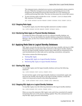 Applying Redo Data to Logical Standby Databases


                  This statement starts a detached server process and immediately returns control to
                  the user. While the managed recovery process is performing recovery in the
                  background, the foreground process that issued the RECOVER statement can
                  continue performing other tasks. This does not disconnect the current SQL session.
              ■   To start real-time apply, include the USING CURRENT LOGFILE clause on the
                  SQL statement. For example:
                  SQL> ALTER DATABASE RECOVER MANAGED STANDBY DATABASE USING CURRENT LOGFILE;


6.3.2 Stopping Redo Apply
              To stop Redo Apply, issue the following SQL statement in another window:
              SQL> ALTER DATABASE RECOVER MANAGED STANDBY DATABASE CANCEL;


6.3.3 Monitoring Redo Apply on Physical Standby Databases
              To monitor the status of log apply services on a physical standby database, see
              Section 8.5.4. You can also monitor the standby database using Oracle Enterprise
              Manager. Also, see the Oracle Database Reference for complete reference information
              about views.


6.4 Applying Redo Data to Logical Standby Databases
              SQL Apply converts the data from the archived redo log or standby redo log in to SQL
              statements and then executes these SQL statements on the logical standby database.
              Because the logical standby database remains open, tables that are maintained can be
              used simultaneously for other tasks such as reporting, summations, and queries.
              This section contains the following topics:
              ■   Starting SQL Apply
              ■   Stopping SQL Apply on a Logical Standby Database
              ■   Monitoring SQL Apply on Logical Standby Databases


6.4.1 Starting SQL Apply
              To start SQL Apply, start the logical standby database and issue the following
              statement:
              SQL> ALTER DATABASE START LOGICAL STANDBY APPLY;

              To start real-time apply on the logical standby database to immediately apply redo
              data from the standby redo log files on the logical standby database, include the
              IMMEDIATE keyword as shown in the following statement:
              SQL>   ALTER DATABASE START LOGICAL STANDBY APPLY IMMEDIATE;


6.4.2 Stopping SQL Apply on a Logical Standby Database
              To stop SQL Apply, issue the following statement on the logical standby database:
              SQL> ALTER DATABASE STOP LOGICAL STANDBY APPLY;

              When you issue this statement, SQL Apply waits until it has committed all complete
              transactions that were in the process of being applied. Thus, this command may not
              stop the SQL Apply processes immediately.



                                                                                 Log Apply Services    6-5
 