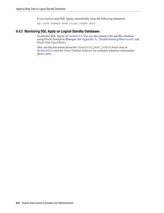 Applying Redo Data to Logical Standby Databases


                   If you want to stop SQL Apply immediately, issue the following statement:
                   SQL> ALTER DATABASE ABORT LOGICAL STANDBY APPLY;


6.4.3 Monitoring SQL Apply on Logical Standby Databases
                   To monitor SQL Apply, see Section 9.2. You can also monitor the standby database
                   using Oracle Enterprise Manager. See Appendix A, "Troubleshooting Data Guard" and
                   Oracle Data Guard Broker.
                   Also, see the discussion about the V$ARCHIVE_DEST_STATUS fixed view in
                   Section 8.5.4.3 and the Oracle Database Reference for complete reference information
                   about views.




6-6 Oracle Data Guard Concepts and Administration
 