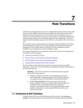 7
                                                              Role Transitions

            A Data Guard configuration consists of one database that functions in the primary role
            and one or more databases that function in standby roles. Typically, the role of each
            database does not change. However, if Data Guard is used to maintain service in
            response to a primary database outage, you must initiate a role transition between the
            current primary database and one standby database in the configuration. To see the
            current role of the databases, query the DATABASE_ROLE column in the V$DATABASE
            view.
            The number, location, and type (physical or logical) of standby databases in the Data
            Guard configuration and the way in which redo data from the primary database is
            propagated to each standby database determine the role-management options
            available to you in response to a primary database outage.
            This chapter describes how to manage role transitions in a Data Guard configuration.
            It contains the following topics:
            ■   Introduction to Role Transitions
            ■   Role Transitions Involving Physical Standby Databases
            ■   Role Transitions Involving Logical Standby Databases
            ■   Using Flashback Database After a Role Transition
            The role transitions described in this chapter are invoked manually using SQL
            statements. You can also use the Oracle Data Guard broker to simplify role transitions
            and automate failovers.

                    See Also: Oracle Data Guard Broker for information about using the
                    Oracle Data Guard broker to:
                    ■   Simplify switchovers and failovers by allowing you to invoke
                        them using either a single key click in Oracle Enterprise Manager
                        or a single command in the DGMGRL command-line interface.
                    ■   Enable fast-start failover to fail over automatically when the
                        primary database becomes unavailable. When fast-start failover is
                        enabled, the Data Guard broker determines if a failover is
                        necessary and initiates the failover to the specified target standby
                        database automatically, with no need for DBA intervention and
                        with no loss of data.


7.1 Introduction to Role Transitions
            A database operates in one of the following mutually exclusive roles: primary or
            standby. Data Guard enables you to change these roles dynamically by issuing the


                                                                                 Role Transitions 7-1
 