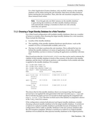 Introduction to Role Transitions


                  For a Real Application Clusters database, only one RAC instance on the standby
                  database can be online during the role transition. Shut down all other instances
                  before starting the role transition. Then, after the role transition completes, bring
                  these instances back online.


                      Note:   Even though only one RAC instance on the standby database
                      is open during the switchover, all other standby database instances
                      will automatically undergo a transition to their new role correctly
                      when they are opened.


7.1.2 Choosing a Target Standby Database for a Role Transition
              For a Data Guard configuration with multiple standby databases, there are a number
              of factors to consider when choosing the target standby database for a role transition.
              These include the following:
              ■   Locality of the standby database.
              ■   The capability of the standby database (hardware specifications—such as the
                  number of CPUs, I/O bandwidth available, and so on).
              ■   The time it will take to perform the role transition. This is affected by how far
                  behind the standby database is in terms of application of redo data, and how
                  much flexibility you have in terms of trading off application availability with data
                  loss.
              Data Guard provides the V$DATAGUARD_STATS view that can be used to estimate the
              viability of each standby database in terms of the currency of the data in the standby
              database, and the time it will take to perform a role transition if all available redo data
              is applied to the standby database. For example:
              SQL> COLUMN NAME FORMAT A18
              SQL> COLUMN VALUE FORMAT A16
              SQL> COLUMN TIME_COMPUTED FORMAT A24
              SQL> SELECT * FROM V$DATAGUARD_STATS;
              NAME               VALUE             TIME_COMPUTED
              ------------------ ---------------- ------------------------
              apply finish time +00 00:00:02.4     15-MAY-2005 10:32:49
                     second(1)
                     interval
              apply lag          +00 0:00:04       15-MAY-2005 10:32:49
                     second(0)
                     interval
              transport lag      +00 00:00:00      15-MAY-2005 10:32:49
                     second(0)
                     interval

              This shows that for this standby database, there is no transport lag, that log apply
              services have not applied the redo generated in the last 4 seconds (apply lag), and
              that it will take log apply services 2.4 seconds to finish applying the unapplied redo
              (apply finish time). The time at which each of the statistics is computed is shown
              in the TIME_COMPUTED column.
              If the configuration contains both physical and logical standby databases, consider
              choosing a physical standby database to be the target standby database. A switchover
              or failover to a physical standby database is preferable because all databases in the
              configuration will be viable as standby databases to the new primary database after
              the role transition completes. Whereas a switchover or failover to a logical standby
              database will invalidate the other physical standby databases to the original primary


                                                                                      Role Transitions 7-3
 
