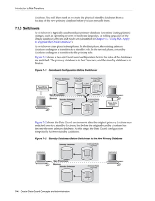 Introduction to Role Transitions


                      database. You will then need to re-create the physical standby databases from a
                      backup of the new primary database before you can reenable them.


7.1.3 Switchovers
                      A switchover is typically used to reduce primary database downtime during planned
                      outages, such as operating system or hardware upgrades, or rolling upgrades of the
                      Oracle database software and patch sets (described in Chapter 11, "Using SQL Apply
                      to Upgrade the Oracle Database").
                      A switchover takes place in two phases. In the first phase, the existing primary
                      database undergoes a transition to a standby role. In the second phase, a standby
                      database undergoes a transition to the primary role.
                      Figure 7–1 shows a two-site Data Guard configuration before the roles of the databases
                      are switched. The primary database is in San Francisco, and the standby database is in
                      Boston.

                      Figure 7–1 Data Guard Configuration Before Switchover


                                           Primary Database    Online Redo            Archived Redo
                                                                Log Files                Log Files

                                                                            Local
                                                                          Archiving                   Application
                         Read/Write                                0001
                        Transactions
                                                                   0002
                                       San Francisco               Oracle Net
                       Application
                                       Boston   Standby Database                Archived Redo
                                                                                   Log Files
                                                                                                      Read-Only
                                                                                                       Access




                      Figure 7–2 shows the Data Guard environment after the original primary database was
                      switched over to a standby database, but before the original standby database has
                      become the new primary database. At this stage, the Data Guard configuration
                      temporarily has two standby databases.

                      Figure 7–2 Standby Databases Before Switchover to the New Primary Database

                                                Standby Database                Archived Redo
                                                                                   Log Files


                       Application                                                                    Application




                                          San Francisco
                                          Boston
                                                Standby Database                Archived Redo
                                                                                   Log Files




7-4 Oracle Data Guard Concepts and Administration
 