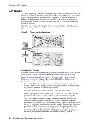 Introduction to Role Transitions



7.1.4 Failovers
                      A failover is typically used only when the primary database becomes unavailable, and
                      there is no possibility of restoring it to service within a reasonable period of time. The
                      specific actions performed during a failover vary based on whether a logical or a
                      physical standby database is involved in the failover, the state of the Data Guard
                      configuration at the time of the failover, and on the specific SQL statements used to
                      initiate the failover.
                      Figure 7–4 shows the result of a failover from a primary database in San Francisco to a
                      physical standby database in Boston.

                      Figure 7–4 Failover to a Standby Database


                                             Primary Database   Online Redo               Archived Redo
                                                                 Log Files                   Log Files

                                                                                Local
                                                                              Archiving
                          Application                              0001

                                                                   0002


                                         San Francisco
                                         Boston
                                            Standby Database
                                                Becomes                                   Archived Redo
                                                                Online Redo                  Log Files
                           Read/Write       Primary Database     Log Files
                          Transactions
                                                                            Local
                                                                          Archiving
                                                                  0001

                                                                  0002




                      Preparing for a Failover
                      If possible, before performing a failover, you should transfer as much of the available
                      and unapplied primary database redo data as possible to the standby database.
                      Ensure the prerequisites listed in Section 7.1.1, "Preparing for a Role Transition
                      (Failover or Switchover)" on page 7-2 are satisfied. In addition, the following
                      prerequisites must be met for a failover:
                      ■      If a standby database currently running in maximum protection mode will be
                             involved in the failover, first place it in maximum performance mode by issuing
                             the following statement on the standby database:
                             SQL> ALTER DATABASE SET STANDBY DATABASE TO MAXIMIZE PERFORMANCE;

                             Then, if appropriate standby databases are available, you can reset the desired
                             protection mode on the new primary database after the failover completes.
                             This is required because you cannot fail over to a standby database that is in
                             maximum protection mode. In addition, if a primary database in maximum
                             protection mode is still actively communicating with the standby database, issuing
                             the ALTER DATABASE statement to change the standby database from maximum
                             protection mode to maximum performance mode will not succeed. Because a
                             failover removes the original primary database from the Data Guard
                             configuration, these features serve to protect a primary database operating in
                             maximum protection mode from the effects of an unintended failover.



7-6 Oracle Data Guard Concepts and Administration
 