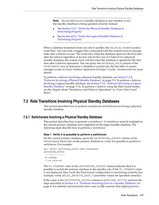 Role Transitions Involving Physical Standby Databases



                      Note:   Do not fail over to a standby database to test whether or not
                      the standby database is being updated correctly. Instead:
                      ■   See Section 3.2.7, "Verify the Physical Standby Database Is
                          Performing Properly"
                      ■   See Section 4.2.6, "Verify the Logical Standby Database Is
                          Performing Properly"


              When a database transitions from one role to another, the DB_ROLE_CHANGE system
              event fires. You can write a trigger that's associated with this system event to manage
              tasks after a failover occurs. The event fires when the database opens for the first time
              after the failover regardless of its new role (in the case of a failover to a physical
              standby database, the system event will fire when the database is opened for the first
              time after a failover operation). You can query the DATABASE_ROLE column of the
              V$DATABASE view to determine a database’s current role. See the table of system
              manager events in Oracle Database Application Developer's Guide - Fundamentals for more
              details.
              To perform a failover involving a physical standby database, see Section 7.2.2,
              "Failovers Involving a Physical Standby Database" on page 7-9. To perform a failover
              involving a logical standby database, see Section 7.3.2, "Failovers Involving a Logical
              Standby Database" on page 7-16. To perform a failover using the Data Guard broker,
              see the chapter about "Switchover and Failover Operations" in Oracle Data Guard
              Broker.


7.2 Role Transitions Involving Physical Standby Databases
              This section describes how to perform switchovers and failovers involving a physical
              standby database.


7.2.1 Switchovers Involving a Physical Standby Database
              This section describes how to perform a switchover. A switchover must be initiated on
              the current primary database and completed on the target standby database. The
              following steps describe how to perform a switchover.

              Step 1 Verify it is possible to perform a switchover.
              On the current primary database, query the SWITCHOVER_STATUS column of the
              V$DATABASE fixed view on the primary database to verify it is possible to perform a
              switchover. For example:
              SQL> SELECT SWITCHOVER_STATUS FROM V$DATABASE;
              SWITCHOVER_STATUS
               -----------------
               TO STANDBY
               1 row selected

              The TO STANDBY value in the SWITCHOVER_STATUS column indicates that it is
              possible to switch the primary database to the standby role. If the TO STANDBY value
              is not displayed, then verify the Data Guard configuration is functioning correctly (for
              example, verify all LOG_ARCHIVE_DEST_n parameter values are specified correctly).
              If the value in the SWITCHOVER_STATUS column is SESSIONS ACTIVE, perform the
              steps described in Section A.4, "Problems Switching Over to a Standby Database" on
              page A-4 to identify and terminate active user or SQL sessions that might prevent a


                                                                                       Role Transitions 7-7
 