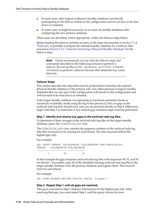 Role Transitions Involving Physical Standby Databases


                    ■    In most cases, other logical or physical standby databases not directly
                         participating in the failover remain in the configuration and do not have to be shut
                         down or restarted.
                    ■    In some cases, it might be necessary to re-create all standby databases after
                         configuring the new primary database.
                    These cases are described, where appropriate, within the failover steps below.
                    Before starting the failover, perform as many of the steps documented in Section 7.1.4,
                    "Failovers" as possible to prepare the selected standby database for a failover, then
                    proceed to Section 7.2.2, "Failovers Involving a Physical Standby Database" for the
                    failover steps.


                              Note:   Oracle recommends you use only the failover steps and
                              commands described in the following sections to perform a
                              failover. Do not use the ALTER DATABASE ACTIVATE STANDBY
                              DATABASE to perform a failover, because this statement may cause
                              data loss.


                    Failover Steps
                    This section describes the steps that must be performed to transition the selected
                    physical standby database to the primary role. Any other physical or logical standby
                    databases that are also part of the configuration will remain in the configuration and
                    will not need to be shut down or restarted.
                    If the target standby database was operating in maximum protection mode or
                    maximum availability mode using the log writer process (LGWR), no gaps in the
                    archived redo log files should exist, and you can proceed directly to Step 4. Otherwise,
                    begin with Step 1 to determine if any manual gap resolution steps must be performed.

                    Step 1 Identify and resolve any gaps in the archived redo log files.
                    To determine if there are gaps in the archived redo log files on the target standby
                    database, query the V$ARCHIVE_GAP view.
                    The V$ARCHIVE_GAP view contains the sequence numbers of the archived redo log
                    files that are known to be missing for each thread. The data returned reflects the
                    highest gap only.
                    For example:
                    SQL> SELECT THREAD#, LOW_SEQUENCE#, HIGH_SEQUENCE# FROM V$ARCHIVE_GAP;
                    THREAD#    LOW_SEQUENCE# HIGH_SEQUENCE#
                    ---------- ------------- --------------
                             1            90             92

                    In this example the gap comprises archived redo log files with sequences 90, 91, and 92
                    for thread 1. If possible, copy all of the identified missing archived redo log files to the
                    target standby database from the primary database and register them. This must be
                    done for each thread.
                    For example:
                    SQL> ALTER DATABASE REGISTER PHYSICAL LOGFILE 'filespec1';

                    Step 2 Repeat Step 1 until all gaps are resolved.
                    The query executed in Step 1 displays information for the highest gap only. After
                    resolving that gap, you must repeat Step 1 until the query returns no rows.


7-10 Oracle Data Guard Concepts and Administration
 