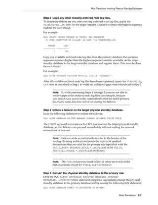 Role Transitions Involving Physical Standby Databases


Step 3 Copy any other missing archived redo log files.
To determine if there are any other missing archived redo log files, query the
V$ARCHIVED_LOG view on the target standby database to obtain the highest sequence
number for each thread.
For example:
SQL> SELECT UNIQUE THREAD# AS THREAD, MAX(SEQUENCE#)
  2> OVER (PARTITION BY thread#) AS LAST from V$ARCHIVED_LOG;

    THREAD       LAST
---------- ----------
         1        100

Copy any available archived redo log files from the primary database that contains
sequence numbers higher than the highest sequence number available on the target
standby database to the target standby database and register them. This must be done
for each thread.
For example:
SQL> ALTER DATABASE REGISTER PHYSICAL LOGFILE 'filespec1';

After all available archived redo log files have been registered, query the V$ARCHIVE_
GAP view as described in Step 1 to verify no additional gaps were introduced in Step 3.


        Note:   If, while performing Steps 1 through 3, you are not able to
        resolve gaps in the archived redo log files (for example, because
        you do not have access to the system that hosted the failed primary
        database), some data loss will occur during the failover.


Step 4 Initiate a failover on the target physical standby database.
Issue the following statement to initiate the failover:
SQL> ALTER DATABASE RECOVER MANAGED STANDBY DATABASE FINISH FORCE;

The FORCE keyword terminates active RFS processes on the target physical standby
database, so that failover can proceed immediately without waiting for network
connections to time out:


        Note:    Failover adds an end-of-redo marker to the header of the
        last log file being archived and sends the redo to all enabled
        destinations that are valid for the primary role (specified with the
        VALID_FOR=(PRIMARY_ROLE, *_LOGFILES) or the VALID_
        FOR=(ALL_ROLES, *_LOGFILES) attributes).



        Note: The FINISH keyword must follow all other keywords in the
        SQL statement, except for FORCE, WAIT, or NOWAIT.


Step 5 Convert the physical standby database to the primary role.
Once the SQL ALTER DATABASE RECOVER MANAGED STANDBY
DATABASE...FINISH FORCE statement completes successfully, change the physical
standby database to the primary database role by issuing the following SQL statement:
SQL> ALTER DATABASE COMMIT TO SWITCHOVER TO PRIMARY;


                                                                       Role Transitions 7-11
 