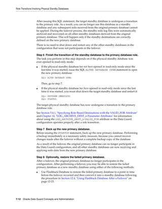 Role Transitions Involving Physical Standby Databases



                    After issuing this SQL statement, the target standby database is undergoes a transition
                    to the primary role. As a result, you can no longer use this database as a standby
                    database and any subsequent redo received from the original primary database cannot
                    be applied. During the failover process, the standby redo log files were automatically
                    archived and recovered on all other standby databases derived from the original
                    primary database. This will happen only if the standby destinations are correctly
                    defined on the new primary database.
                    There is no need to shut down and restart any of the other standby databases in the
                    configuration that were not participants in the failover.

                    Step 6 Finish the transition of the standby database to the primary database role.
                    The task you perform in this step depends on if the physical standby database was
                    ever opened in read-only mode:
                    ■    If the physical standby database has not been opened in read-only mode since the
                         last time it was started, issue the SQL ALTER DATABASE OPEN statement to open
                         the new primary database:
                         SQL> ALTER DATABASE OPEN;

                         Then, go to step 7.
                    ■    If the physical standby database has been opened in read-only mode since the last
                         time it was started, you must shut down the target standby database and restart it:
                         SQL> SHUTDOWN IMMEDIATE;
                         SQL> STARTUP;

                    The target physical standby database has now undergone a transition to the primary
                    database role.
                    See Section 5.4.1, "Specifying Role-Based Destinations with the VALID_FOR Attribute"
                    and Chapter 14, "LOG_ARCHIVE_DEST_n Parameter Attributes" for information
                    about using the LOG_ARCHIVE_DEST_n VALID_FOR attribute so the Data Guard
                    configuration operates properly after a role transition.

                    Step 7 Back up the new primary database.
                    Before issuing the STARTUP statement, back up the new primary database. Performing
                    a backup immediately is a necessary safety measure, because you cannot recover
                    changes made after the failover without a complete backup copy of the database.
                    As a result of the failover, the original primary database can no longer participate in
                    the Data Guard configuration, and all other standby databases are now receiving and
                    applying redo data from the new primary database.

                    Step 8 Optionally, restore the failed primary database.
                    After a failover, the original primary database no longer participates in the
                    configuration. After performing a failover, you may be able to restore the failed
                    primary database as a new standby database using either of the following methods:
                    ■    Use Flashback Database to restore the failed primary database to a point in time
                         before the failover occurred and then convert it into a standby database following
                         the procedure in Section 12.4, "Using Flashback Database After a Failover" on
                         page 12-23.




7-12 Oracle Data Guard Concepts and Administration
 