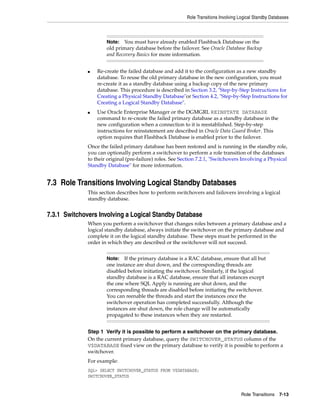 Role Transitions Involving Logical Standby Databases



                      Note:  You must have already enabled Flashback Database on the
                      old primary database before the failover. See Oracle Database Backup
                      and Recovery Basics for more information.


              ■   Re-create the failed database and add it to the configuration as a new standby
                  database. To reuse the old primary database in the new configuration, you must
                  re-create it as a standby database using a backup copy of the new primary
                  database. This procedure is described in Section 3.2, "Step-by-Step Instructions for
                  Creating a Physical Standby Database"or Section 4.2, "Step-by-Step Instructions for
                  Creating a Logical Standby Database".
              ■   Use Oracle Enterprise Manager or the DGMGRL REINSTATE DATABASE
                  command to re-create the failed primary database as a standby database in the
                  new configuration when a connection to it is reestablished. Step-by-step
                  instructions for reinstatement are described in Oracle Data Guard Broker. This
                  option requires that Flashback Database is enabled prior to the failover.
              Once the failed primary database has been restored and is running in the standby role,
              you can optionally perform a switchover to perform a role transition of the databases
              to their original (pre-failure) roles. See Section 7.2.1, "Switchovers Involving a Physical
              Standby Database" for more information.


7.3 Role Transitions Involving Logical Standby Databases
              This section describes how to perform switchovers and failovers involving a logical
              standby database.


7.3.1 Switchovers Involving a Logical Standby Database
              When you perform a switchover that changes roles between a primary database and a
              logical standby database, always initiate the switchover on the primary database and
              complete it on the logical standby database. These steps must be performed in the
              order in which they are described or the switchover will not succeed.


                      Note:   If the primary database is a RAC database, ensure that all but
                      one instance are shut down, and the corresponding threads are
                      disabled before initiating the switchover. Similarly, if the logical
                      standby database is a RAC database, ensure that all instances except
                      the one where SQL Apply is running are shut down, and the
                      corresponding threads are disabled before initiating the switchover.
                      You can reenable the threads and start the instances once the
                      switchover operation has completed successfully. Although the
                      instances are shut down, the role change will be automatically
                      propagated to these instances when they are restarted.


              Step 1 Verify it is possible to perform a switchover on the primary database.
              On the current primary database, query the SWITCHOVER_STATUS column of the
              V$DATABASE fixed view on the primary database to verify it is possible to perform a
              switchover.
              For example:
              SQL> SELECT SWITCHOVER_STATUS FROM V$DATABASE;
              SWITCHOVER_STATUS


                                                                                      Role Transitions 7-13
 