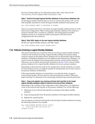 Role Transitions Involving Logical Standby Databases



                    See Oracle Database Reference for information about other valid values for the
                    SWITCHOVER_STATUS column of the V$DATABASE view.

                    Step 7 Switch the target logical standby database to the primary database role.
                    On the logical standby database that you want to switch to the primary role, use the
                    following SQL statement to switch the logical standby database to the primary role:
                    SQL> ALTER DATABASE COMMIT TO SWITCHOVER TO PRIMARY;

                    There is no need to shut down and restart any logical standby databases that are in the
                    Data Guard configuration. Other existing logical standby databases will continue to
                    function normally after a switchover completes. All existing physical standby
                    databases, however, are rendered unable to participate in the Data Guard
                    configuration after the switchover.

                    Step 8 Start SQL Apply on the new logical standby database.
                    On the new logical standby database, start SQL Apply:
                    SQL> ALTER DATABASE START LOGICAL STANDBY APPLY;


7.3.2 Failovers Involving a Logical Standby Database
                    This section describes how to perform failovers involving a logical standby database.
                    A failover role transition involving a logical standby database necessitates taking
                    corrective actions on the failed primary database and on all bystander logical standby
                    databases. If Flashback Database was not enabled on the failed primary database, you
                    must re-create the database from backups taken from the current primary database.
                    Otherwise, you can follow the procedure described in Section 12.4 to convert a failed
                    primary database to be a logical standby database for the new primary database.
                    Depending on the protection mode for the configuration and the attributes you chose
                    for redo transport services, it might be possible to automatically recover all or some of
                    the primary database modifications.
                    If the target standby database was operating in a no data loss mode, no gaps in
                    archived redo log files will exist and you can proceed directly to Step 2. Otherwise,
                    begin with Step 1 to determine if any manual gap resolution steps must be performed.

                    Step 1 Copy and register any missing archived redo log files to the target
                    logical standby database slated to become the new primary database.
                    Depending on the condition of the components in the configuration, you might have
                    access to the archived redo log files on the primary database. If so, do the following:
                    1.   Determine if any archived redo log files are missing on the logical standby
                         database.
                    2.   Copy missing log files from the primary database to the logical standby database.
                    3.   Register the copied log files.
                    You can register an archived redo log files with the logical standby database by issuing
                    the following statement. For example:
                    SQL> ALTER DATABASE REGISTER LOGICAL LOGFILE
                      2> '/disk1/oracle/dbs/log-%r_%s_%t.arc';
                    Database altered.




7-16 Oracle Data Guard Concepts and Administration
 