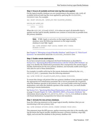 Role Transitions Involving Logical Standby Databases


Step 2 Ensure all available archived redo log files were applied.
On the logical standby database you are transitioning to the primary role, verify all
available archived redo log files were applied by querying the V$LOGSTDBY_
PROGRESS view. For example:
SQL> SELECT APPLIED_SCN, LATEST_SCN FROM V$LOGSTDBY_PROGRESS;

APPLIED_SCN LATEST_SCN
----------- ----------
     190725     190725

When the APPLIED_SCN and LATEST_SCN values are equal, all attainable data is
applied and the logical standby database now contains as much data as possible from
the primary database.


        Note:  If SQL Apply is not active on the target logical standby
        database, issue the following statement on the target standby
        database to start SQL Apply:
        SQL> ALTER DATABASE START LOGICAL STANDBY APPLY FINISH;
        Database altered.


See Chapter 9, "Managing a Logical Standby Database" and Chapter 12, "Data Guard
Scenarios" for information about the V$LOGSTDBY_PROGRESS view.

Step 3 Enable remote destinations.
If you have not previously configured role-based destinations as described in
Section 5.4.1, "Specifying Role-Based Destinations with the VALID_FOR Attribute" on
page 5-14, identify the initialization parameters that correspond to the remote logical
standby destinations for the new primary database, and manually enable archiving of
redo data for each of these destinations.
For example, to enable archiving for the remote destination defined by the LOG_
ARCHIVE_DEST_2 parameter, issue the following statement:
SQL> ALTER SYSTEM SET LOG_ARCHIVE_DEST_STATE_2=ENABLE SCOPE=BOTH;

To ensure this change will persist if the new primary database is later restarted, update
the appropriate text initialization parameter file or server parameter file. In general,
when the database operates in the primary role, you must enable archiving to remote
destinations, and when the database operates in the standby role, you must disable
archiving to remote destinations.
See Section 5.4.1, "Specifying Role-Based Destinations with the VALID_FOR Attribute"
on page 5-14 and Chapter 14, "LOG_ARCHIVE_DEST_n Parameter Attributes" for
information about using the LOG_ARCHIVE_DEST_n VALID_FOR attribute to define
role-based destinations in preparation for future role transitions.

Step 4 Activate the new primary database.
Issue the following statement on the target logical standby database (that you are
transitioning to the new primary role):
SQL> ALTER DATABASE ACTIVATE LOGICAL STANDBY DATABASE FINISH APPLY;

This statement stops the RFS process, applies remaining redo data in the standby redo
log file before the logical standby database becomes a primary database, stops SQL
Apply, and activates the database in the primary database role.


                                                                       Role Transitions 7-17
 