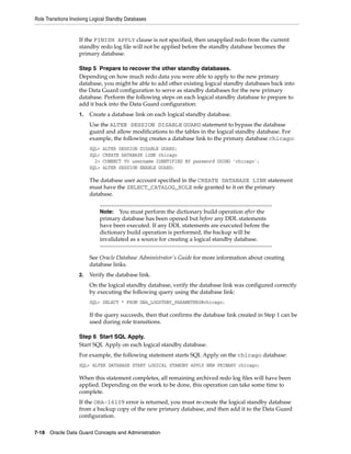 Role Transitions Involving Logical Standby Databases


                    If the FINISH APPLY clause is not specified, then unapplied redo from the current
                    standby redo log file will not be applied before the standby database becomes the
                    primary database.

                    Step 5 Prepare to recover the other standby databases.
                    Depending on how much redo data you were able to apply to the new primary
                    database, you might be able to add other existing logical standby databases back into
                    the Data Guard configuration to serve as standby databases for the new primary
                    database. Perform the following steps on each logical standby database to prepare to
                    add it back into the Data Guard configuration:
                    1.   Create a database link on each logical standby database.
                         Use the ALTER SESSION DISABLE GUARD statement to bypass the database
                         guard and allow modifications to the tables in the logical standby database. For
                         example, the following creates a database link to the primary database chicago:
                         SQL>   ALTER SESSION DISABLE GUARD;
                         SQL>   CREATE DATABASE LINK chicago
                           2>   CONNECT TO username IDENTIFIED BY password USING 'chicago';
                         SQL>   ALTER SESSION ENABLE GUARD;

                         The database user account specified in the CREATE DATABASE LINK statement
                         must have the SELECT_CATALOG_ROLE role granted to it on the primary
                         database.


                              Note:   You must perform the dictionary build operation after the
                              primary database has been opened but before any DDL statements
                              have been executed. If any DDL statements are executed before the
                              dictionary build operation is performed, the backup will be
                              invalidated as a source for creating a logical standby database.


                         See Oracle Database Administrator's Guide for more information about creating
                         database links.
                    2.   Verify the database link.
                         On the logical standby database, verify the database link was configured correctly
                         by executing the following query using the database link:
                         SQL> SELECT * FROM DBA_LOGSTDBY_PARAMETERS@chicago;

                         If the query succeeds, then that confirms the database link created in Step 1 can be
                         used during role transitions.

                    Step 6 Start SQL Apply.
                    Start SQL Apply on each logical standby database.
                    For example, the following statement starts SQL Apply on the chicago database:
                    SQL> ALTER DATABASE START LOGICAL STANDBY APPLY NEW PRIMARY chicago;

                    When this statement completes, all remaining archived redo log files will have been
                    applied. Depending on the work to be done, this operation can take some time to
                    complete.
                    If the ORA-16109 error is returned, you must re-create the logical standby database
                    from a backup copy of the new primary database, and then add it to the Data Guard
                    configuration.

7-18 Oracle Data Guard Concepts and Administration
 