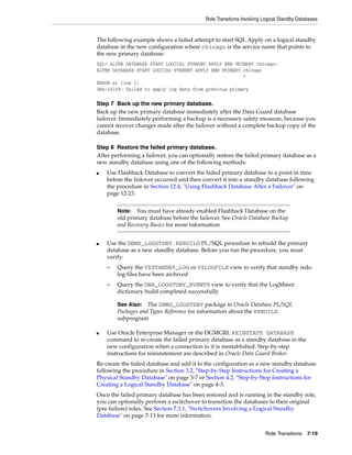 Role Transitions Involving Logical Standby Databases


The following example shows a failed attempt to start SQL Apply on a logical standby
database in the new configuration where chicago is the service name that points to
the new primary database:
SQL> ALTER DATABASE START LOGICAL STANDBY APPLY NEW PRIMARY chicago;
ALTER DATABASE START LOGICAL STANDBY APPLY NEW PRIMARY chicago
                                                       *
ERROR at line 1:
ORA-16109: failed to apply log data from previous primary

Step 7 Back up the new primary database.
Back up the new primary database immediately after the Data Guard database
failover. Immediately performing a backup is a necessary safety measure, because you
cannot recover changes made after the failover without a complete backup copy of the
database.

Step 8 Restore the failed primary database.
After performing a failover, you can optionally restore the failed primary database as a
new standby database using one of the following methods:
■   Use Flashback Database to convert the failed primary database to a point in time
    before the failover occurred and then convert it into a standby database following
    the procedure in Section 12.4, "Using Flashback Database After a Failover" on
    page 12-23.


        Note:  You must have already enabled Flashback Database on the
        old primary database before the failover. See Oracle Database Backup
        and Recovery Basics for more information.


■   Use the DBMS_LOGSTDBY.REBUILD PL/SQL procedure to rebuild the primary
    database as a new standby database. Before you run the procedure, you must
    verify:
    –   Query the V$STANDBY_LOG or V$LOGFILE view to verify that standby redo
        log files have been archived
    –   Query the DBA_LOGSTDBY_EVENTS view to verify that the LogMiner
        dictionary build completed successfully

        See Also: The DBMS_LOGSTDBY package in Oracle Database PL/SQL
        Packages and Types Reference for information about the REBUILD
        subprogram

■   Use Oracle Enterprise Manager or the DGMGRL REINSTATE DATABASE
    command to re-create the failed primary database as a standby database in the
    new configuration when a connection to it is reestablished. Step-by-step
    instructions for reinstatement are described in Oracle Data Guard Broker.
Re-create the failed database and add it to the configuration as a new standby database
following the procedure in Section 3.2, "Step-by-Step Instructions for Creating a
Physical Standby Database" on page 3-7 or Section 4.2, "Step-by-Step Instructions for
Creating a Logical Standby Database" on page 4-3.
Once the failed primary database has been restored and is running in the standby role,
you can optionally perform a switchover to transition the databases to their original
(pre-failure) roles. See Section 7.3.1, "Switchovers Involving a Logical Standby
Database" on page 7-13 for more information.


                                                                      Role Transitions 7-19
 