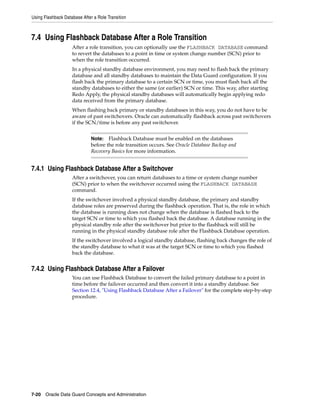 Using Flashback Database After a Role Transition



7.4 Using Flashback Database After a Role Transition
                    After a role transition, you can optionally use the FLASHBACK DATABASE command
                    to revert the databases to a point in time or system change number (SCN) prior to
                    when the role transition occurred.
                    In a physical standby database environment, you may need to flash back the primary
                    database and all standby databases to maintain the Data Guard configuration. If you
                    flash back the primary database to a certain SCN or time, you must flash back all the
                    standby databases to either the same (or earlier) SCN or time. This way, after starting
                    Redo Apply, the physical standby databases will automatically begin applying redo
                    data received from the primary database.
                    When flashing back primary or standby databases in this way, you do not have to be
                    aware of past switchovers. Oracle can automatically flashback across past switchovers
                    if the SCN/time is before any past switchover.


                              Note:   Flashback Database must be enabled on the databases
                              before the role transition occurs. See Oracle Database Backup and
                              Recovery Basics for more information.


7.4.1 Using Flashback Database After a Switchover
                    After a switchover, you can return databases to a time or system change number
                    (SCN) prior to when the switchover occurred using the FLASHBACK DATABASE
                    command.
                    If the switchover involved a physical standby database, the primary and standby
                    database roles are preserved during the flashback operation. That is, the role in which
                    the database is running does not change when the database is flashed back to the
                    target SCN or time to which you flashed back the database. A database running in the
                    physical standby role after the switchover but prior to the flashback will still be
                    running in the physical standby database role after the Flashback Database operation.
                    If the switchover involved a logical standby database, flashing back changes the role of
                    the standby database to what it was at the target SCN or time to which you flashed
                    back the database.


7.4.2 Using Flashback Database After a Failover
                    You can use Flashback Database to convert the failed primary database to a point in
                    time before the failover occurred and then convert it into a standby database. See
                    Section 12.4, "Using Flashback Database After a Failover" for the complete step-by-step
                    procedure.




7-20 Oracle Data Guard Concepts and Administration
 