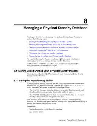 8
          Managing a Physical Standby Database

              This chapter describes how to manage physical standby databases. This chapter
              contains the following topics:
              ■    Starting Up and Shutting Down a Physical Standby Database
              ■    Opening a Standby Database for Read-Only or Read/Write Access
              ■    Managing Primary Database Events That Affect the Standby Database
              ■    Recovering Through the OPEN RESETLOGS Statement
              ■    Monitoring the Primary and Standby Databases
              ■    Tuning the Log Apply Rate for a Physical Standby Database
              The topics in this chapter describe how to use SQL statements, initialization
              parameters, and views to manage physical standby databases.
              See Oracle Data Guard Broker to use the Data Guard broker to automate the
              management tasks described in this chapter.


8.1 Starting Up and Shutting Down a Physical Standby Database
              This section describes the SQL*Plus statements used to start up and shut down a
              physical standby database.


8.1.1 Starting Up a Physical Standby Database
              To start a physical standby database, use SQL*Plus to connect to the database with
              administrator privileges, and then use either the SQL*Plus STARTUP or STARTUP
              MOUNT statement. When used on a physical standby database:
              ■    The STARTUP statement starts the database, mounts the database as a physical
                   standby database, and opens the database for read-only access.
              ■    The STARTUP MOUNT statement starts and mounts the database as a physical
                   standby database, but does not open the database.
              Once mounted, the database can receive archived redo data from the primary
              database. You then have the option of either starting Redo Apply or real-time apply, or
              opening the database for read-only access.
              For example:
              1.   Start and mount the physical standby database:
                   SQL> STARTUP MOUNT;




                                                            Managing a Physical Standby Database 8-1
 