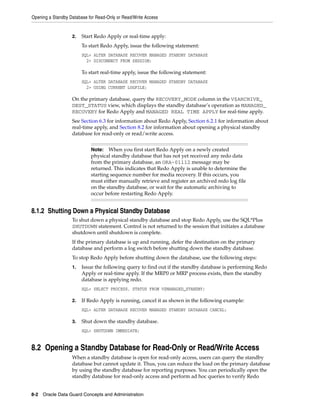 Opening a Standby Database for Read-Only or Read/Write Access


                   2.   Start Redo Apply or real-time apply:
                        To start Redo Apply, issue the following statement:
                        SQL> ALTER DATABASE RECOVER MANAGED STANDBY DATABASE
                          2> DISCONNECT FROM SESSION;

                        To start real-time apply, issue the following statement:
                        SQL> ALTER DATABASE RECOVER MANAGED STANDBY DATABASE
                          2> USING CURRENT LOGFILE;

                   On the primary database, query the RECOVERY_MODE column in the V$ARCHIVE_
                   DEST_STATUS view, which displays the standby database’s operation as MANAGED_
                   RECOVERY for Redo Apply and MANAGED REAL TIME APPLY for real-time apply.
                   See Section 6.3 for information about Redo Apply, Section 6.2.1 for information about
                   real-time apply, and Section 8.2 for information about opening a physical standby
                   database for read-only or read/write access.


                            Note:   When you first start Redo Apply on a newly created
                            physical standby database that has not yet received any redo data
                            from the primary database, an ORA-01112 message may be
                            returned. This indicates that Redo Apply is unable to determine the
                            starting sequence number for media recovery. If this occurs, you
                            must either manually retrieve and register an archived redo log file
                            on the standby database, or wait for the automatic archiving to
                            occur before restarting Redo Apply.


8.1.2 Shutting Down a Physical Standby Database
                   To shut down a physical standby database and stop Redo Apply, use the SQL*Plus
                   SHUTDOWN statement. Control is not returned to the session that initiates a database
                   shutdown until shutdown is complete.
                   If the primary database is up and running, defer the destination on the primary
                   database and perform a log switch before shutting down the standby database.
                   To stop Redo Apply before shutting down the database, use the following steps:
                   1.   Issue the following query to find out if the standby database is performing Redo
                        Apply or real-time apply. If the MRP0 or MRP process exists, then the standby
                        database is applying redo.
                        SQL> SELECT PROCESS, STATUS FROM V$MANAGED_STANDBY;

                   2.   If Redo Apply is running, cancel it as shown in the following example:
                        SQL> ALTER DATABASE RECOVER MANAGED STANDBY DATABASE CANCEL;

                   3.   Shut down the standby database.
                        SQL> SHUTDOWN IMMEDIATE;


8.2 Opening a Standby Database for Read-Only or Read/Write Access
                   When a standby database is open for read-only access, users can query the standby
                   database but cannot update it. Thus, you can reduce the load on the primary database
                   by using the standby database for reporting purposes. You can periodically open the
                   standby database for read-only access and perform ad hoc queries to verify Redo


8-2 Oracle Data Guard Concepts and Administration
 