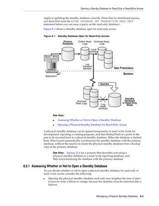 Opening a Standby Database for Read-Only or Read/Write Access


             Apply is updating the standby database correctly. (Note that for distributed queries,
             you must first issue the ALTER DATABASE SET TRANSACTION READ ONLY
             statement before you can issue a query on the read-only database.)
             Figure 8–1 shows a standby database open for read-only access.

             Figure 8–1 Standby Database Open for Read-Only Access

                                   Primary      Online Redo    Archived Redo
                                   Database         Logs            Logs

                                                            Local
                                                          Archiving
                                                   0001
                                                                            0001
                 Read / Write
                 Transactions                      0002
                                                                            0002

                                                      Log                   0003
                                                   Transport
                                                   Services                        San Francisco

                                                                                          Boston
                 Application


                                                                       Queries




                                                                                            Standby
                                               Archived                                    Database
                                              Redo Logs                                  in Read-Only
                                                                        Log                  Mode
                                                                       Apply
                                                                      Services

                        See Also:
                        ■      Assessing Whether or Not to Open a Standby Database
                        ■      Opening a Physical Standby Database for Read-Only Access

             A physical standby database can be opened temporarily in read/write mode for
             development, reporting, or testing purposes, and then flashed back to a point in the
             past to be reverted back to a physical standby database. When the database is flashed
             back, Data Guard automatically synchronizes the standby database with the primary
             database, without the need to re-create the physical standby database from a backup
             copy of the primary database.

                        See Also: Section 12.6 for a scenario that describes activating a
                        physical standby database as a read/write reporting database, and
                        then resynchronizing the database with the primary database

8.2.1 Assessing Whether or Not to Open a Standby Database
             As you decide whether or not to open a physical standby database for read-only or
             read/write access, consider the following:
             ■      Opening the physical standby database read-only may lengthen the time it takes
                    to recover from a failure or outage, because the database must be restarted after a
                    failover.



                                                                 Managing a Physical Standby Database 8-3
 