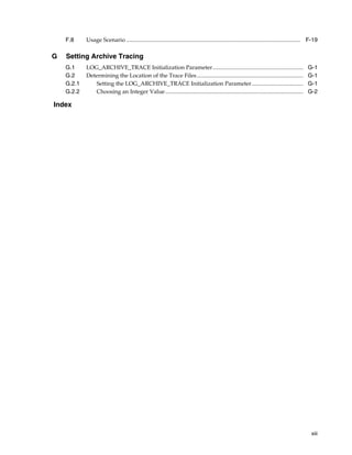 F.8     Usage Scenario ......................................................................................................................... F-19

G   Setting Archive Tracing
    G.1     LOG_ARCHIVE_TRACE Initialization Parameter...............................................................                              G-1
    G.2     Determining the Location of the Trace Files ..........................................................................                 G-1
    G.2.1      Setting the LOG_ARCHIVE_TRACE Initialization Parameter....................................                                          G-1
    G.2.2      Choosing an Integer Value ................................................................................................          G-2

Index




                                                                                                                                                     xiii
 