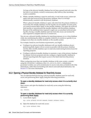 Opening a Standby Database for Read-Only or Read/Write Access


                        As long as the physical standby database has not been opened read-only since the
                        last time it was started, a restart is unnecessary after failover, thus increasing
                        system availability.
                   ■    While a standby database is open for read-only or read/write access, it does not
                        apply redo data received from the primary database, thus it is not kept
                        transactionally consistent with the primary database.
                        When a physical standby database is open, redo data from the primary database is
                        received by the standby database, but the log files are not applied. At some point,
                        you need to resume Redo Apply on the standby database, and apply the archived
                        redo log files to resynchronize the standby database with the primary database.
                        Because of the additional time required to apply any accumulated archived redo
                        log files, having a standby database open for read-only access can increase the
                        time required to complete failovers or switchovers.
                   You can use a physical standby database for reporting purposes or as a clone database
                   while also maintaining the ability to complete a failover or switchover quickly if you
                   configure more than one standby database on the standby system.
                   For example, based on your business requirements, you might:
                   ■    Configure two physical standby databases with one standby database always
                        performing Redo Apply to be as current as possible with the primary database
                        and the other standby database open in read-only mode during business hours for
                        reporting purposes.
                   ■    Configure a physical standby database to maintain a copy of the primary database
                        for disaster recovery purposes and also configure a logical standby database to
                        off-load reporting tasks that require access to the latest data from the primary
                        database.
                   When configuring more than one standby database on the same system, consider
                   using the DEPENDENCY attribute of the LOG_ARCHIVE_DEST_n initialization
                   parameter to define one archival destination to receive redo data on behalf of all of the
                   destinations, rather than transmitting redo data to each individual destination. See
                   Section 5.7.5 for more information.


8.2.2 Opening a Physical Standby Database for Read-Only Access
                   You can alternate between having a physical standby database open for read-only
                   access and performing Redo Apply using the following procedures.

                   To open a standby database for read-only access when it is currently shut
                   down:
                   Start, mount, and open the database for read-only access using the following
                   statement:
                   SQL> STARTUP;

                   To open a standby database for read-only access when it is currently
                   performing Redo Apply:
                   1.   Cancel Redo Apply:
                        SQL> ALTER DATABASE RECOVER MANAGED STANDBY DATABASE CANCEL;

                   2.   Open the database for read-only access:
                        SQL> ALTER DATABASE OPEN;



8-4 Oracle Data Guard Concepts and Administration
 