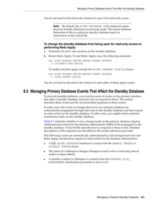 Managing Primary Database Events That Affect the Standby Database


           You do not need to shut down the instance to open it for read-only access.


                    Note:  By default, the ALTER DATABASE OPEN statement opens
                    physical standby databases in read-only mode. The Oracle database
                    determines if this is a physical standby database based on
                    information in the control file.


           To change the standby database from being open for read-only access to
           performing Redo Apply:
           1.   Terminate all active user sessions on the standby database.
           2.   Restart Redo Apply. To start Redo Apply, issue the following statement:
                SQL> ALTER DATABASE RECOVER MANAGED STANDBY DATABASE
                  2> DISCONNECT FROM SESSION;

                To enable real-time apply, include the USING CURRENT LOGFILE clause:
                SQL> ALTER DATABASE RECOVER MANAGED STANDBY DATABASE
                  2> USING CURRENT LOGFILE;

           You do not need to shut down the instance to start either of these apply modes.


8.3 Managing Primary Database Events That Affect the Standby Database
           To prevent possible problems, you must be aware of events on the primary database
           that affect a standby database and learn how to respond to them. This section
           describes these events and the recommended responses to these events.
           In some cases, the events or changes that occur on a primary database are
           automatically propagated through redo data to the standby database and thus require
           no extra action on the standby database. In other cases, you might need to perform
           maintenance tasks on the standby database.
           Table 8–1 indicates whether or not a change made on the primary database requires
           additional intervention by the database administrator (DBA) to be propagated to the
           standby database. It also briefly describes how to respond to these events. Detailed
           descriptions of the responses are described in the section references provided.
           The following events are automatically administered by redo transport services and
           Redo Apply, and therefore require no intervention by the database administrator:
           ■    A SQL ALTER DATABASE statement is issued with the ENABLE THREAD or
                DISABLE THREAD clause.
           ■    The status of a tablespace changes (changes to read/write or read-only, placed
                online or taken offline).
           ■    A datafile is added or tablespace is created when the STANDBY_FILE_
                MANAGEMENT initialization parameter is set to AUTO.




                                                            Managing a Physical Standby Database 8-5
 