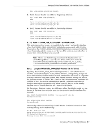 Managing Primary Database Events That Affect the Standby Database


     SQL> ALTER SYSTEM ARCHIVE LOG CURRENT;

3.   Verify the new datafile was added to the primary database:
     SQL> SELECT NAME FROM V$DATAFILE;
     NAME
     ----------------------------------------------------------------------
     /disk1/oracle/oradata/payroll/t_db1.dbf
     /disk1/oracle/oradata/payroll/t_db2.dbf

4.   Verify the new datafile was added to the standby database:
     SQL> SELECT NAME FROM V$DATAFILE;
     NAME
     ----------------------------------------------------------------------
     /disk1/oracle/oradata/payroll/s2t_db1.dbf
     /disk1/oracle/oradata/payroll/s2t_db2.dbf


8.3.1.2 When STANDBY_FILE_MANAGEMENT Is Set to MANUAL
This section shows how to add a new datafile to the primary and standby database
when the STANDBY_FILE_MANAGEMENT initialization parameter is set to MANUAL.
You must set the STANDBY_FILE_MANAGEMENT initialization parameter to MANUAL
when the standby datafiles reside on raw devices. This section also describes how to
recover from errors after they have occurred.


            Note:  Do not use the following procedure with databases that use
            Oracle Managed Files. Also, if the raw device path names are not the
            same on the primary and standby servers, use the DB_FILE_NAME_
            CONVERT initialization parameter to convert the path names.


8.3.1.2.1    Using the STANDBY_FILE_MANAGEMENT Parameter with Raw Devices
By setting the STANDBY_FILE_MANAGEMENT parameter to AUTO whenever new
datafiles are added or dropped on the primary database, corresponding changes are
made in the standby database without manual intervention. This is true as long as the
standby database is using a file system. If the standby database is using raw devices
for datafiles, then the STANDBY_FILE_MANAGEMENT initialization parameter will
continue to work, but manual intervention is needed. This manual intervention
involves ensuring the raw devices exist before log apply services on the standby
database recover the redo data that will create the new datafile.
On the primary database, create a new tablespace where the datafiles reside in a raw
device. At the same time, create the same raw device on the standby database. For
example:
SQL> CREATE TABLESPACE MTS2 DATAFILE '/dev/raw/raw100' size 1m;
Tablespace created.

SQL> ALTER SYSTEM SWITCH LOGFILE;
System altered.

The standby database automatically adds the datafile as the raw devices exist. The
standby alert log shows the following:
Fri Apr 8 09:49:31 2005
Media Recovery Log /u01/MILLER/flash_recovery_area/MTS_STBY/archivelog/2005_04_
08/o1_mf_1_7_15ffgt0z_.arc
Recovery created file /dev/raw/raw100



                                                   Managing a Physical Standby Database 8-7
 