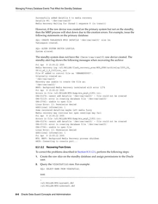 Managing Primary Database Events That Affect the Standby Database


                   Successfully added datafile 6 to media recovery
                   Datafile #6: '/dev/raw/raw100'
                   Media Recovery Waiting for thread 1 sequence 8 (in transit)

                   However, if the raw device was created on the primary system but not on the standby,
                   then the MRP process will shut down due to file-creation errors. For example, issue the
                   following statements on the primary database:
                   SQL> CREATE TABLESPACE MTS3 DATAFILE '/dev/raw/raw101' size 1m;
                   Tablespace created.

                   SQL> ALTER SYSTEM SWITCH LOGFILE;
                   System altered.

                   The standby system does not have the /Dave/raw/raw101 raw device created. The
                   standby alert log shows the following messages when recovering the archive:
                   Fri Apr 8 10:00:22 2005
                   Media Recovery Log /u01/MILLER/flash_recovery_area/MTS_STBY/archivelog/2005_04_
                   08/o1_mf_1_8_15ffjrov_.arc
                   File #7 added to control file as 'UNNAMED00007'.
                   Originally created as:
                   '/dev/raw/raw101'
                   Recovery was unable to create the file as:
                   '/dev/raw/raw101'
                   MRP0: Background Media Recovery terminated with error 1274
                   Fri Apr 8 10:00:22 2005
                   Errors in file /u01/MILLER/MTS/dump/mts_mrp0_21851.trc:
                   ORA-01274: cannot add datafile '/dev/raw/raw101' - file could not be created
                   ORA-01119: error in creating database file '/dev/raw/raw101'
                   ORA-27041: unable to open file
                   Linux Error: 13: Permission denied
                   Additional information: 1
                   Some recovered datafiles maybe left media fuzzy
                   Media recovery may continue but open resetlogs may fail
                   Fri Apr 8 10:00:22 2005
                   Errors in file /u01/MILLER/MTS/dump/mts_mrp0_21851.trc:
                   ORA-01274: cannot add datafile '/dev/raw/raw101' - file could not be created
                   ORA-01119: error in creating database file '/dev/raw/raw101'
                   ORA-27041: unable to open file
                   Linux Error: 13: Permission denied
                   Additional information: 1
                   Fri Apr 8 10:00:22 2005
                   MTS; MRP0: Background Media Recovery process shutdown
                   ARCH: Connecting to console port...

                   8.3.1.2.2   Recovering From Errors
                   To correct the problems described in Section 8.3.1.2.1, perform the following steps:
                   1.   Create the raw slice on the standby database and assign permissions to the Oracle
                        user.
                   2.   Query the V$DATAFILE view. For example:
                        SQL> SELECT NAME FROM V$DATAFILE;

                        NAME
                        -------------------------------------------------------------------------------
                        -
                        /u01/MILLER/MTS/system01.dbf
                        /u01/MILLER/MTS/undotbs01.dbf


8-8 Oracle Data Guard Concepts and Administration
 