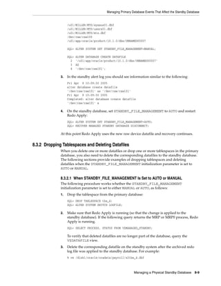 Managing Primary Database Events That Affect the Standby Database


                   /u01/MILLER/MTS/sysaux01.dbf
                   /u01/MILLER/MTS/users01.dbf
                   /u01/MILLER/MTS/mts.dbf
                   /dev/raw/raw100
                   /u01/app/oracle/product/10.1.0/dbs/UNNAMED00007

                   SQL> ALTER SYSTEM SET STANDBY_FILE_MANAGEMENT=MANUAL;

                   SQL>   ALTER DATABASE CREATE DATAFILE
                     2    '/u01/app/oracle/product/10.1.0/dbs/UNNAMED00007'
                     3    AS
                     4    '/dev/raw/raw101';

              3.   In the standby alert log you should see information similar to the following:
                   Fri Apr 8 10:09:30 2005
                   alter database create datafile
                   '/dev/raw/raw101' as '/dev/raw/raw101'
                   Fri Apr 8 10:09:30 2005
                   Completed: alter database create datafile
                   '/dev/raw/raw101' a

              4.   On the standby database, set STANDBY_FILE_MANAGEMENT to AUTO and restart
                   Redo Apply:
                   SQL> ALTER SYSTEM SET STANDBY_FILE_MANAGEMENT=AUTO;
                   SQL> RECOVER MANAGED STANDBY DATABASE DISCONNECT;

              At this point Redo Apply uses the new raw device datafile and recovery continues.


8.3.2 Dropping Tablespaces and Deleting Datafiles
              When you delete one or more datafiles or drop one or more tablespaces in the primary
              database, you also need to delete the corresponding datafiles to the standby database.
              The following sections provide examples of dropping tablespaces and deleting
              datafiles when the STANDBY_FILE_MANAGEMENT initialization parameter is set to
              AUTO or MANUAL.

              8.3.2.1 When STANDBY_FILE_MANAGEMENT Is Set to AUTO or MANUAL
              The following procedure works whether the STANDBY_FILE_MANAGEMENT
              initialization parameter is set to either MANUAL or AUTO, as follows:
              1.   Drop the tablespace from the primary database:
                   SQL> DROP TABLESPACE tbs_4;
                   SQL> ALTER SYSTEM SWITCH LOGFILE;

              2.   Make sure that Redo Apply is running (so that the change is applied to the
                   standby database). If the following query returns the MRP or MRP0 process, Redo
                   Apply is running.
                   SQL> SELECT PROCESS, STATUS FROM V$MANAGED_STANDBY;

                   To verify that deleted datafiles are no longer part of the database, query the
                   V$DATAFILE view.
              3.   Delete the corresponding datafile on the standby system after the archived redo
                   log file was applied to the standby database. For example:
                   % rm /disk1/oracle/oradata/payroll/s2tbs_4.dbf



                                                               Managing a Physical Standby Database 8-9
 